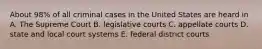 About 98% of all criminal cases in the United States are heard in A. The Supreme Court B. legislative courts C. appellate courts D. state and local court systems E. federal district courts