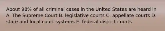 About 98% of all criminal cases in the United States are heard in A. The Supreme Court B. legislative courts C. appellate courts D. state and local court systems E. federal district courts