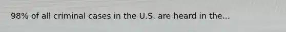 98% of all criminal cases in the U.S. are heard in the...