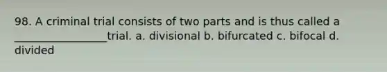 98. A criminal trial consists of two parts and is thus called a _________________trial. a. divisional b. bifurcated c. bifocal d. divided