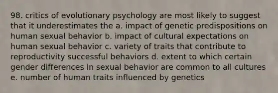 98. critics of evolutionary psychology are most likely to suggest that it underestimates the a. impact of genetic predispositions on human sexual behavior b. impact of cultural expectations on human sexual behavior c. variety of traits that contribute to reproductivity successful behaviors d. extent to which certain gender differences in sexual behavior are common to all cultures e. number of human traits influenced by genetics