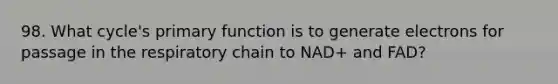 98. What cycle's primary function is to generate electrons for passage in the respiratory chain to NAD+ and FAD?