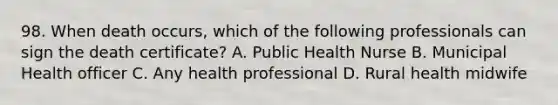 98. When death occurs, which of the following professionals can sign the death certificate? A. Public Health Nurse B. Municipal Health officer C. Any health professional D. Rural health midwife