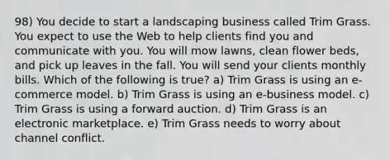 98) You decide to start a landscaping business called Trim Grass. You expect to use the Web to help clients find you and communicate with you. You will mow lawns, clean flower beds, and pick up leaves in the fall. You will send your clients monthly bills. Which of the following is true? a) Trim Grass is using an e-commerce model. b) Trim Grass is using an e-business model. c) Trim Grass is using a forward auction. d) Trim Grass is an electronic marketplace. e) Trim Grass needs to worry about channel conflict.