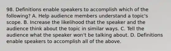 98. Definitions enable speakers to accomplish which of the following? A. Help audience members understand a topic's scope. B. Increase the likelihood that the speaker and the audience think about the topic in similar ways. C. Tell the audience what the speaker won't be talking about. D. Definitions enable speakers to accomplish all of the above.