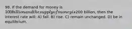 98. If the demand for money is 100 billion and the supply of money is200 billion, then the interest rate will: A) fall. B) rise. C) remain unchanged. D) be in equilibrium.