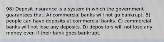 98) Deposit insurance is a system in which the government guarantees that: A) commercial banks will not go bankrupt. B) people can have deposits at commercial banks. C) commercial banks will not lose any deposits. D) depositors will not lose any money even if their bank goes bankrupt.