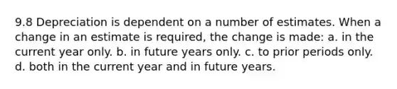 9.8 Depreciation is dependent on a number of estimates. When a change in an estimate is required, the change is made: a. in the current year only. b. in future years only. c. to prior periods only. d. both in the current year and in future years.