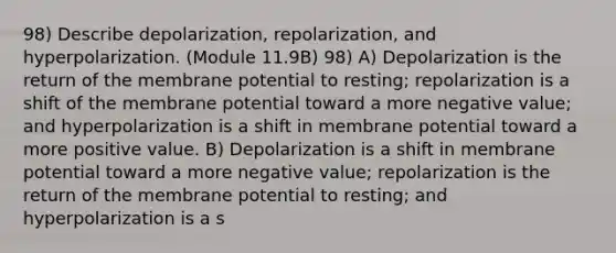 98) Describe depolarization, repolarization, and hyperpolarization. (Module 11.9B) 98) A) Depolarization is the return of the membrane potential to resting; repolarization is a shift of the membrane potential toward a more negative value; and hyperpolarization is a shift in membrane potential toward a more positive value. B) Depolarization is a shift in membrane potential toward a more negative value; repolarization is the return of the membrane potential to resting; and hyperpolarization is a s