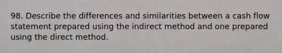 98. Describe the differences and similarities between a cash flow statement prepared using the indirect method and one prepared using the direct method.