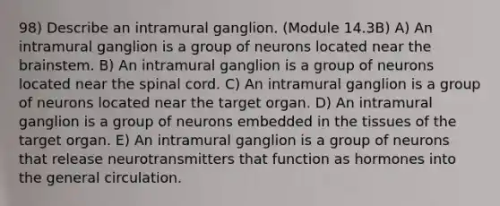 98) Describe an intramural ganglion. (Module 14.3B) A) An intramural ganglion is a group of neurons located near the brainstem. B) An intramural ganglion is a group of neurons located near the spinal cord. C) An intramural ganglion is a group of neurons located near the target organ. D) An intramural ganglion is a group of neurons embedded in the tissues of the target organ. E) An intramural ganglion is a group of neurons that release neurotransmitters that function as hormones into the general circulation.