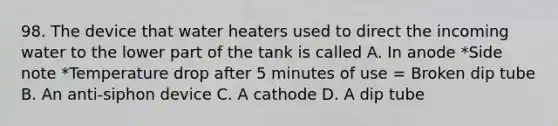 98. The device that water heaters used to direct the incoming water to the lower part of the tank is called A. In anode *Side note *Temperature drop after 5 minutes of use = Broken dip tube B. An anti-siphon device C. A cathode D. A dip tube