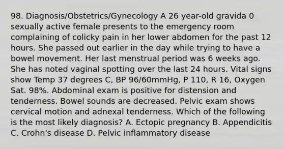 98. Diagnosis/Obstetrics/Gynecology A 26 year-old gravida 0 sexually active female presents to the emergency room complaining of colicky pain in her lower abdomen for the past 12 hours. She passed out earlier in the day while trying to have a bowel movement. Her last menstrual period was 6 weeks ago. She has noted vaginal spotting over the last 24 hours. Vital signs show Temp 37 degrees C, BP 96/60mmHg, P 110, R 16, Oxygen Sat. 98%. Abdominal exam is positive for distension and tenderness. Bowel sounds are decreased. Pelvic exam shows cervical motion and adnexal tenderness. Which of the following is the most likely diagnosis? A. Ectopic pregnancy B. Appendicitis C. Crohn's disease D. Pelvic inflammatory disease