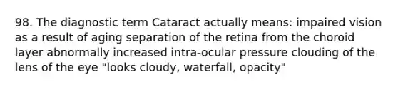 98. The diagnostic term Cataract actually means: impaired vision as a result of aging separation of the retina from the choroid layer abnormally increased intra-ocular pressure clouding of the lens of the eye "looks cloudy, waterfall, opacity"