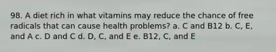 98. A diet rich in what vitamins may reduce the chance of free radicals that can cause health problems? a. C and B12 b. C, E, and A c. D and C d. D, C, and E e. B12, C, and E