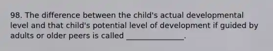 98. The difference between the child's actual developmental level and that child's potential level of development if guided by adults or older peers is called _______________.