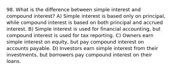 98. What is the difference between simple interest and compound interest? A) Simple interest is based only on principal, while compound interest is based on both principal and accrued interest. B) Simple interest is used for financial accounting, but compound interest is used for tax reporting. C) Owners earn simple interest on equity, but pay compound interest on accounts payable. D) Investors earn simple interest from their investments, but borrowers pay compound interest on their loans.