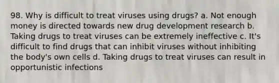 98. Why is difficult to treat viruses using drugs? a. Not enough money is directed towards new drug development research b. Taking drugs to treat viruses can be extremely ineffective c. It's difficult to find drugs that can inhibit viruses without inhibiting the body's own cells d. Taking drugs to treat viruses can result in opportunistic infections