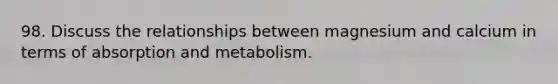 98. Discuss the relationships between magnesium and calcium in terms of absorption and metabolism.