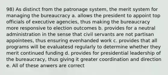 98) As distinct from the patronage system, the merit system for managing the bureaucracy a. allows the president to appoint top officials of executive agencies, thus making the bureaucracy more responsive to election outcomes b. provides for a neutral administration in the sense that civil servants are not partisan appointees, thus ensuring evenhanded work c. provides that all programs will be evaluatesd regularly to determine whether they merit continued funding d. provides for presidential leadership of the bureaucracy, thus giving it greater coordination and direction e. All of these anwers are correct