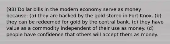 (98) Dollar bills in the modern economy serve as money because: (a) they are backed by the gold stored in Fort Knox. (b) they can be redeemed for gold by the central bank. (c) they have value as a commodity independent of their use as money. (d) people have confidence that others will accept them as money.