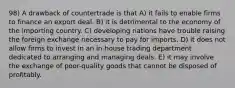 98) A drawback of countertrade is that A) it fails to enable firms to finance an export deal. B) it is detrimental to the economy of the importing country. C) developing nations have trouble raising the foreign exchange necessary to pay for imports. D) it does not allow firms to invest in an in-house trading department dedicated to arranging and managing deals. E) it may involve the exchange of poor-quality goods that cannot be disposed of profitably.