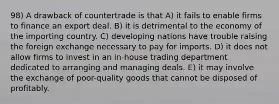 98) A drawback of countertrade is that A) it fails to enable firms to finance an export deal. B) it is detrimental to the economy of the importing country. C) developing nations have trouble raising the foreign exchange necessary to pay for imports. D) it does not allow firms to invest in an in-house trading department dedicated to arranging and managing deals. E) it may involve the exchange of poor-quality goods that cannot be disposed of profitably.