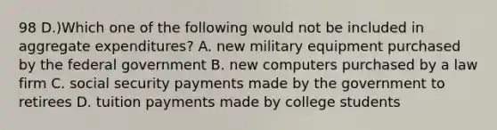 98 D.)Which one of the following would not be included in aggregate expenditures? A. new military equipment purchased by the federal government B. new computers purchased by a law firm C. social security payments made by the government to retirees D. tuition payments made by college students