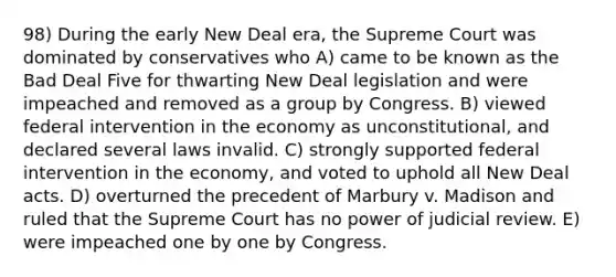 98) During the early New Deal era, the Supreme Court was dominated by conservatives who A) came to be known as the Bad Deal Five for thwarting New Deal legislation and were impeached and removed as a group by Congress. B) viewed federal intervention in the economy as unconstitutional, and declared several laws invalid. C) strongly supported federal intervention in the economy, and voted to uphold all New Deal acts. D) overturned the precedent of Marbury v. Madison and ruled that the Supreme Court has no power of judicial review. E) were impeached one by one by Congress.