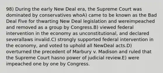 98) During the early New Deal era, the Supreme Court was dominated by conservatives whoA) came to be known as the Bad Deal Five for thwarting New Deal legislation and wereimpeached and removed as a group by Congress.B) viewed federal intervention in the economy as unconstitutional, and declared severallaws invalid.C) strongly supported federal intervention in the economy, and voted to uphold all NewDeal acts.D) overturned the precedent of Marbury v. Madison and ruled that the Supreme Court hasno power of judicial review.E) were impeached one by one by Congress.