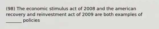 (98) The economic stimulus act of 2008 and the american recovery and reinvestment act of 2009 are both examples of _______ policies