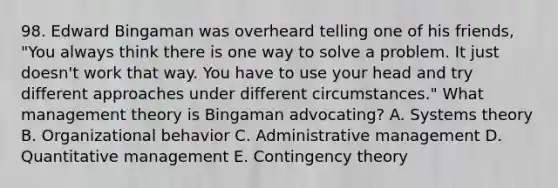 98. Edward Bingaman was overheard telling one of his friends, "You always think there is one way to solve a problem. It just doesn't work that way. You have to use your head and try different approaches under different circumstances." What management theory is Bingaman advocating? A. Systems theory B. Organizational behavior C. Administrative management D. Quantitative management E. Contingency theory