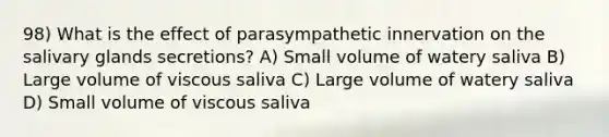 98) What is the effect of parasympathetic innervation on the salivary glands secretions? A) Small volume of watery saliva B) Large volume of viscous saliva C) Large volume of watery saliva D) Small volume of viscous saliva