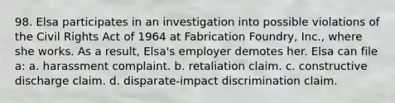 98. Elsa participates in an investigation into possible violations of the Civil Rights Act of 1964 at Fabrication Foundry, Inc., where she works. As a result, Elsa's employer demotes her. Elsa can file a: a. harassment complaint. b. retaliation claim. c. constructive discharge claim. d. disparate-impact discrimination claim.