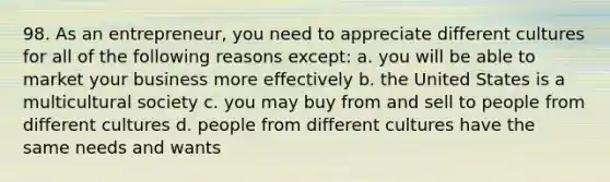 98. As an entrepreneur, you need to appreciate different cultures for all of the following reasons except: a. you will be able to market your business more effectively b. the United States is a multicultural society c. you may buy from and sell to people from different cultures d. people from different cultures have the same needs and wants