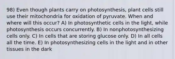 98) Even though plants carry on photosynthesis, plant cells still use their mitochondria for oxidation of pyruvate. When and where will this occur? A) In photosynthetic cells in the light, while photosynthesis occurs concurrently. B) In nonphotosynthesizing cells only. C) In cells that are storing glucose only. D) In all cells all the time. E) In photosynthesizing cells in the light and in other tissues in the dark