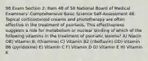 98 Exam Section 2: Item 48 of 50 National Board of Medical Examiners' Comprehensive Basic Science Self-Assessment 48. Topical corticosteroid creams and phototherapy are often effective in the treatment of psoriasis. This effectiveness suggests a role for metabolism or nuclear binding of which of the following vitamins in the treatment of psoriatic lesions? A) Niacin OB) Vitamin B, (thiamine) C) Vitamin B2 (riboflavin) OD) Vitamin B6 (pyridoxine) E) Vitamin C F) Vitamin D G) Vitamin E H) Vitamin K