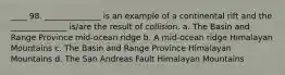 ____ 98. ______________ is an example of a continental rift and the ______________ is/are the result of collision. a. The Basin and Range Province mid-ocean ridge b. A mid-ocean ridge Himalayan Mountains c. The Basin and Range Province Himalayan Mountains d. The San Andreas Fault Himalayan Mountains