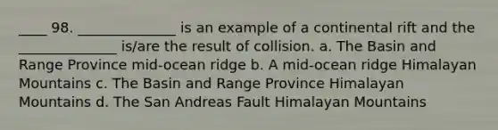 ____ 98. ______________ is an example of a continental rift and the ______________ is/are the result of collision. a. The Basin and Range Province mid-ocean ridge b. A mid-ocean ridge Himalayan Mountains c. The Basin and Range Province Himalayan Mountains d. The San Andreas Fault Himalayan Mountains