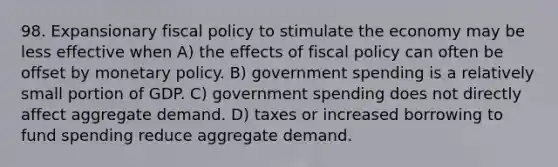 98. Expansionary fiscal policy to stimulate the economy may be less effective when A) the effects of fiscal policy can often be offset by monetary policy. B) government spending is a relatively small portion of GDP. C) government spending does not directly affect aggregate demand. D) taxes or increased borrowing to fund spending reduce aggregate demand.