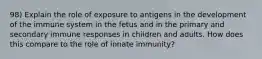 98) Explain the role of exposure to antigens in the development of the immune system in the fetus and in the primary and secondary immune responses in children and adults. How does this compare to the role of innate immunity?