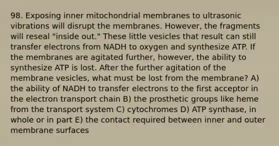 98. Exposing inner mitochondrial membranes to ultrasonic vibrations will disrupt the membranes. However, the fragments will reseal "inside out." These little vesicles that result can still transfer electrons from NADH to oxygen and synthesize ATP. If the membranes are agitated further, however, the ability to synthesize ATP is lost. After the further agitation of the membrane vesicles, what must be lost from the membrane? A) the ability of NADH to transfer electrons to the first acceptor in <a href='https://www.questionai.com/knowledge/k57oGBr0HP-the-electron-transport-chain' class='anchor-knowledge'>the electron transport chain</a> B) the prosthetic groups like heme from the transport system C) cytochromes D) ATP synthase, in whole or in part E) the contact required between inner and outer membrane surfaces