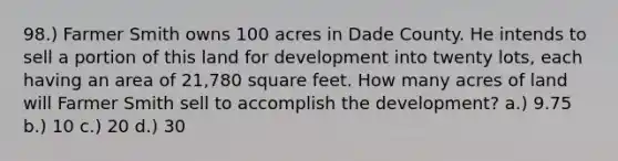 98.) Farmer Smith owns 100 acres in Dade County. He intends to sell a portion of this land for development into twenty lots, each having an area of 21,780 square feet. How many acres of land will Farmer Smith sell to accomplish the development? a.) 9.75 b.) 10 c.) 20 d.) 30