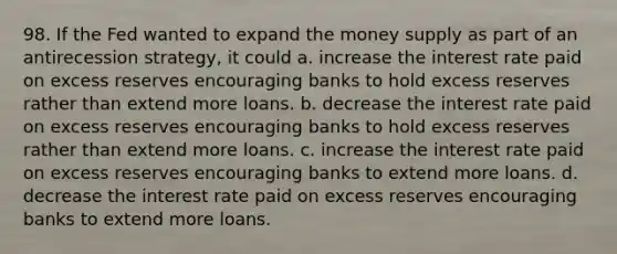 98. If the Fed wanted to expand the money supply as part of an antirecession strategy, it could a. increase the interest rate paid on excess reserves encouraging banks to hold excess reserves rather than extend more loans. b. decrease the interest rate paid on excess reserves encouraging banks to hold excess reserves rather than extend more loans. c. increase the interest rate paid on excess reserves encouraging banks to extend more loans. d. decrease the interest rate paid on excess reserves encouraging banks to extend more loans.