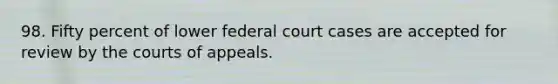 98. Fifty percent of lower federal court cases are accepted for review by the courts of appeals.