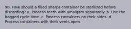 98. How should a filled sharps container be sterilized before discarding? a. Process teeth with amalgam separately. b. Use the bagged cycle time. c. Process containers on their sides. d. Process containers with their vents open.