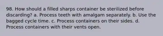 98. How should a filled sharps container be sterilized before discarding? a. Process teeth with amalgam separately. b. Use the bagged cycle time. c. Process containers on their sides. d. Process containers with their vents open.