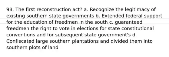 98. The first reconstruction act? a. Recognize the legitimacy of existing southern state governments b. Extended federal support for the education of freedmen in the south c. guaranteed freedmen <a href='https://www.questionai.com/knowledge/kr9tEqZQot-the-right-to-vote' class='anchor-knowledge'>the right to vote</a> in elections for state constitutional conventions and for subsequent state government's d. Confiscated large southern plantations and divided them into southern plots of land