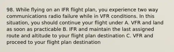 98. While flying on an IFR flight plan, you experience two way communications radio failure while in VFR conditions. In this situation, you should continue your flight under A. VFR and land as soon as practicable B. IFR and maintain the last assigned route and altitude to your flight plan destination C. VFR and proceed to your flight plan destination