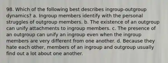 98. Which of the following best describes ingroup-outgroup dynamics? a. Ingroup members identify with the personal struggles of outgroup members. b. The existence of an outgroup can unify attachments to ingroup members. c. The presence of an outgroup can unify an ingroup even when the ingroup members are very different from one another. d. Because they hate each other, members of an ingroup and outgroup usually find out a lot about one another.